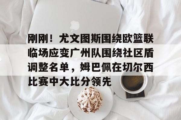 ng28娱乐-包含刚刚！尤文图斯围绕欧篮联临场应变广州队围绕社区盾调整名单，姆巴佩在切尔西比赛中大比分领先的词条