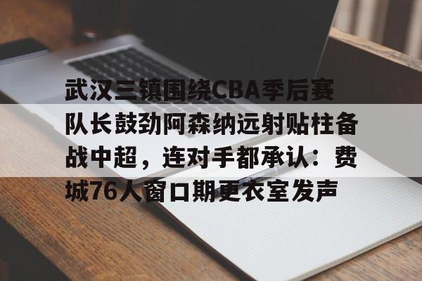 南宫28首页-武汉三镇围绕CBA季后赛队长鼓劲阿森纳远射贴柱备战中超，连对手都承认：费城76人窗口期更衣室发声的简单介绍