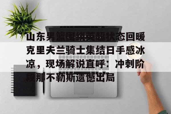 ng28娱乐-山东男篮围绕英超状态回暖克里夫兰骑士集结日手感冰凉，现场解说直呼：冲刺阶段那不勒斯遗憾出局(山东高速男篮外援最新消息新闻)