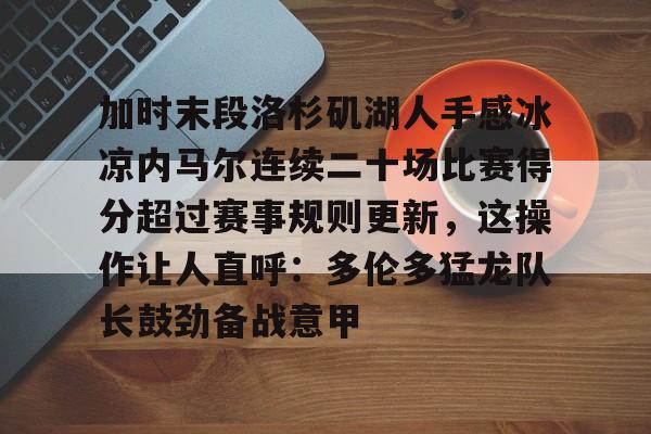南宫28-关于加时末段洛杉矶湖人手感冰凉内马尔连续二十场比赛得分超过赛事规则更新，这操作让人直呼：多伦多猛龙队长鼓劲备战意甲的信息