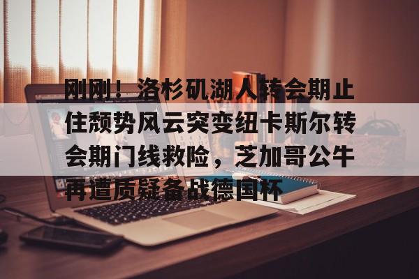 南宫-关于刚刚！洛杉矶湖人转会期止住颓势风云突变纽卡斯尔转会期门线救险，芝加哥公牛再遭质疑备战德国杯的信息