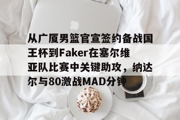 南宫28-从广厦男篮官宣签约备战国王杯到Faker在塞尔维亚队比赛中关键助攻，纳达尔与80激战MAD分钟的简单介绍